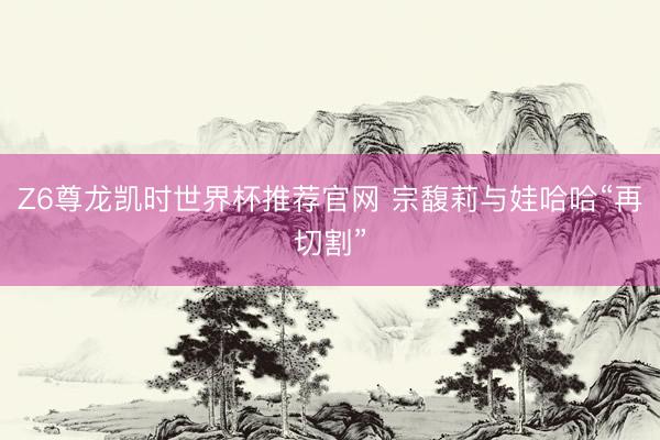 Z6尊龙凯时世界杯推荐官网 宗馥莉与娃哈哈“再切割”