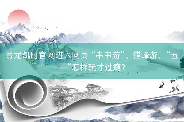 尊龙凯时官网进入网页 “串串游”、错峰游，“五一”怎样玩才过瘾？