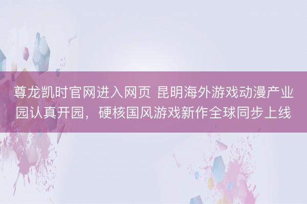 尊龙凯时官网进入网页 昆明海外游戏动漫产业园认真开园，硬核国风游戏新作全球同步上线