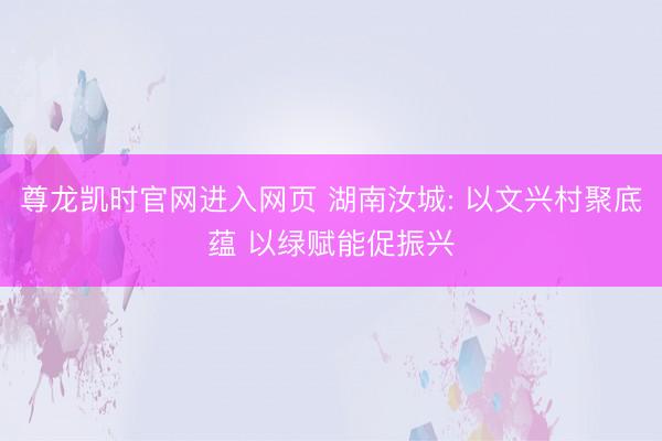 尊龙凯时官网进入网页 湖南汝城: 以文兴村聚底蕴 以绿赋能促振兴