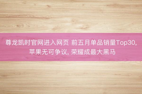 尊龙凯时官网进入网页 前五月单品销量Top30, 苹果无可争议, 荣耀成最大黑马