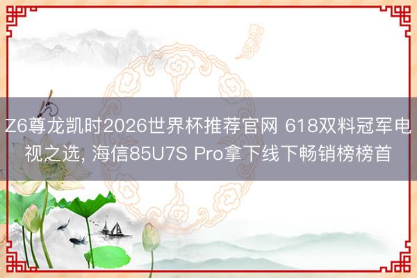 Z6尊龙凯时2026世界杯推荐官网 618双料冠军电视之选, 海信85U7S Pro拿下线下畅销榜榜首