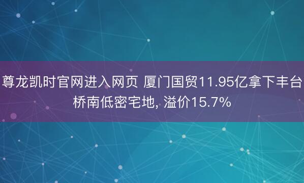 尊龙凯时官网进入网页 厦门国贸11.95亿拿下丰台桥南低密宅地, 溢价15.7%