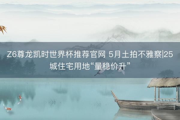 Z6尊龙凯时世界杯推荐官网 5月土拍不雅察|25城住宅用地“量稳价升”