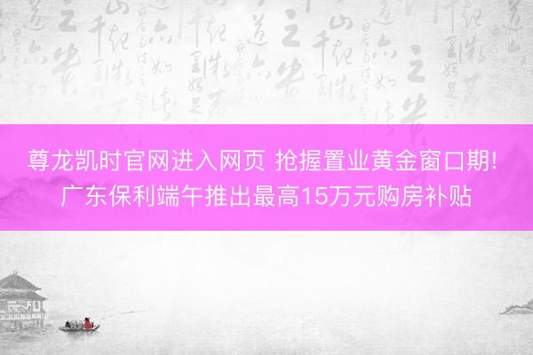 尊龙凯时官网进入网页 抢握置业黄金窗口期! 广东保利端午推出最高15万元购房补贴