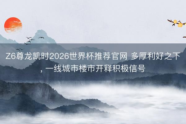 Z6尊龙凯时2026世界杯推荐官网 多厚利好之下, 一线城市楼市开释积极信号