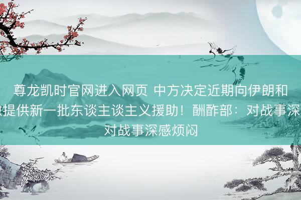 尊龙凯时官网进入网页 中方决定近期向伊朗和黎巴嫩提供新一批东谈主谈主义援助！酬酢部：对战事深感烦闷