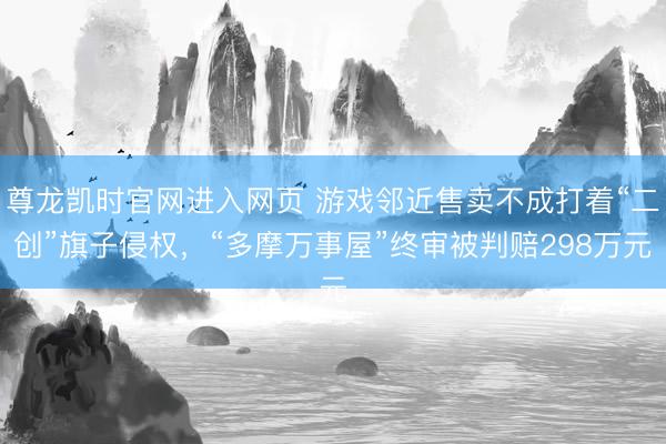 尊龙凯时官网进入网页 游戏邻近售卖不成打着“二创”旗子侵权，“多摩万事屋”终审被判赔298万元