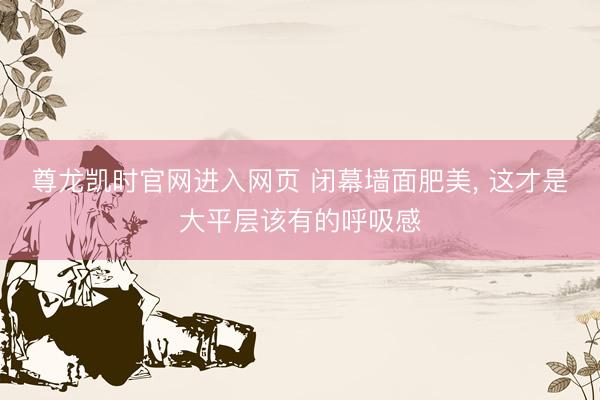 尊龙凯时官网进入网页 闭幕墙面肥美, 这才是大平层该有的呼吸感