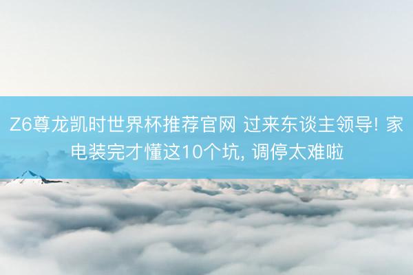 Z6尊龙凯时世界杯推荐官网 过来东谈主领导! 家电装完才懂这10个坑, 调停太难啦