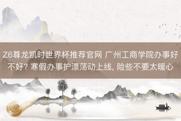 Z6尊龙凯时世界杯推荐官网 广州工商学院办事好不好? 寒假办事护漂荡动上线, 险些不要太暖心