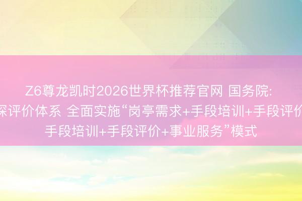 Z6尊龙凯时2026世界杯推荐官网 国务院: 完善事业手段窥探评价体系 全面实施“岗亭需求+手段培训+手段评价+事业服务”模式
